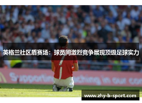 英格兰社区盾赛场：球员间激烈竞争展现顶级足球实力