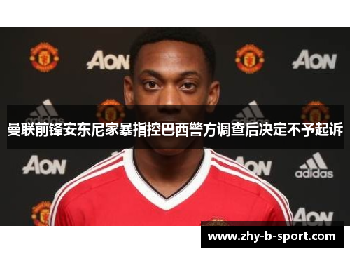曼联前锋安东尼家暴指控巴西警方调查后决定不予起诉